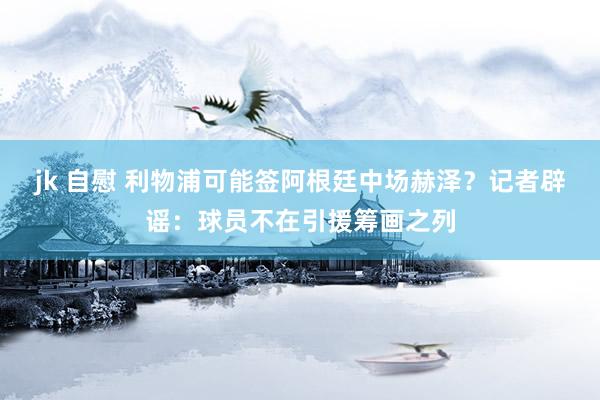 jk 自慰 利物浦可能签阿根廷中场赫泽？记者辟谣：球员不在引援筹画之列