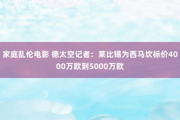 家庭乱伦电影 德太空记者：莱比锡为西马坎标价4000万欧到5000万欧
