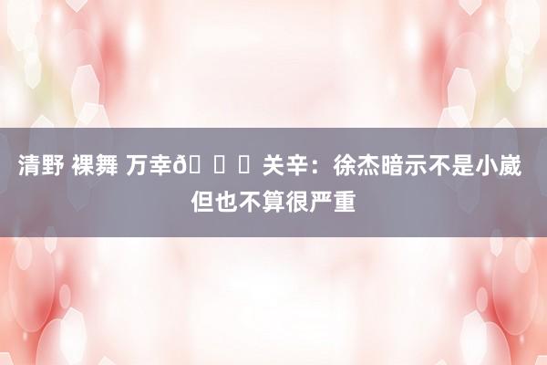 清野 裸舞 万幸🙏关辛：徐杰暗示不是小崴 但也不算很严重