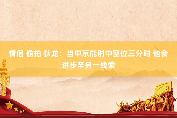 情侣 偷拍 狄龙：当申京能射中空位三分时 他会进步至另一线索
