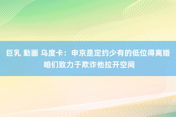 巨乳 動画 乌度卡：申京是定约少有的低位得离婚 咱们致力于欺诈他拉开空间