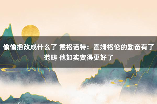 偷偷撸改成什么了 戴格诺特：霍姆格伦的勤奋有了范畴 他如实变得更好了