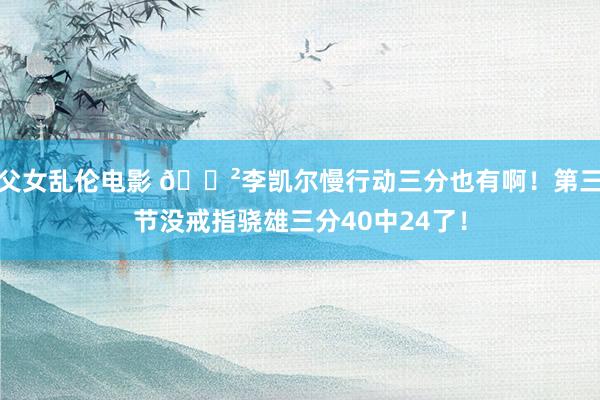 父女乱伦电影 😲李凯尔慢行动三分也有啊！第三节没戒指骁雄三分40中24了！