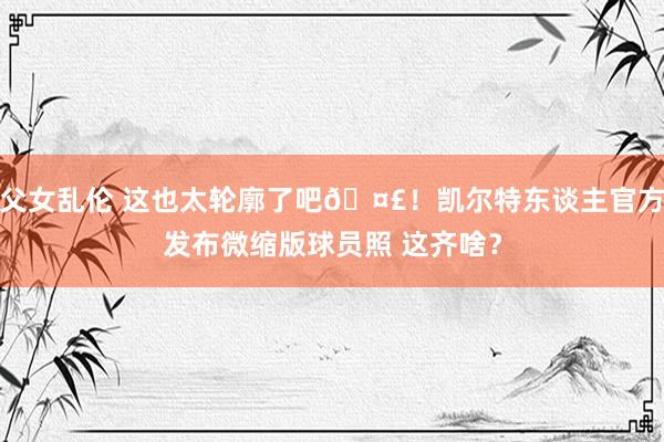 父女乱伦 这也太轮廓了吧🤣！凯尔特东谈主官方发布微缩版球员照 这齐啥？