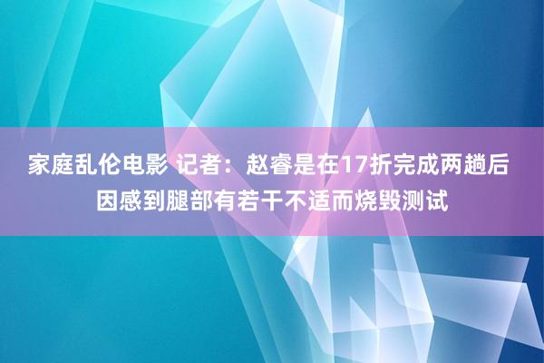 家庭乱伦电影 记者：赵睿是在17折完成两趟后 因感到腿部有若干不适而烧毁测试