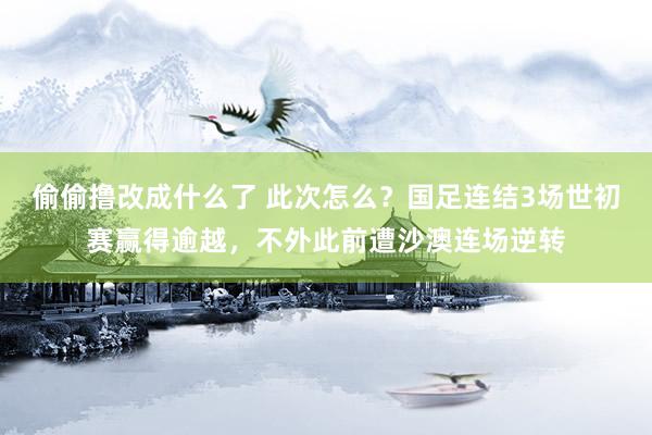 偷偷撸改成什么了 此次怎么？国足连结3场世初赛赢得逾越，不外此前遭沙澳连场逆转