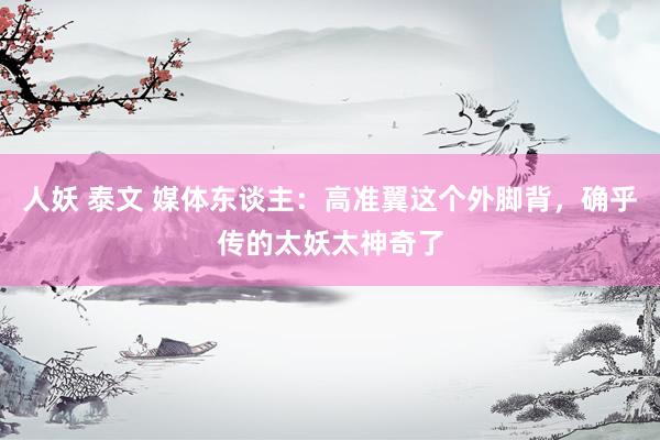 人妖 泰文 媒体东谈主：高准翼这个外脚背，确乎传的太妖太神奇了