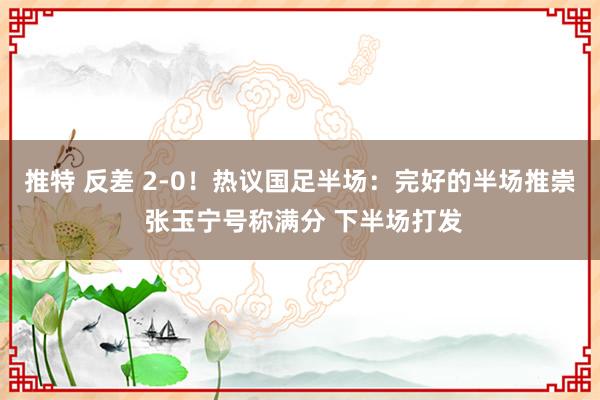 推特 反差 2-0！热议国足半场：完好的半场推崇 张玉宁号称满分 下半场打发