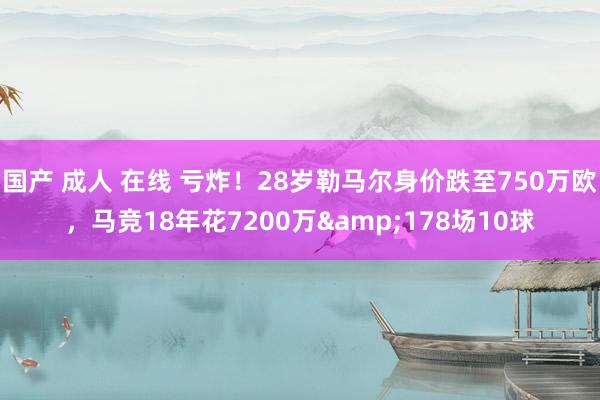 国产 成人 在线 亏炸！28岁勒马尔身价跌至750万欧，马竞18年花7200万&178场10球