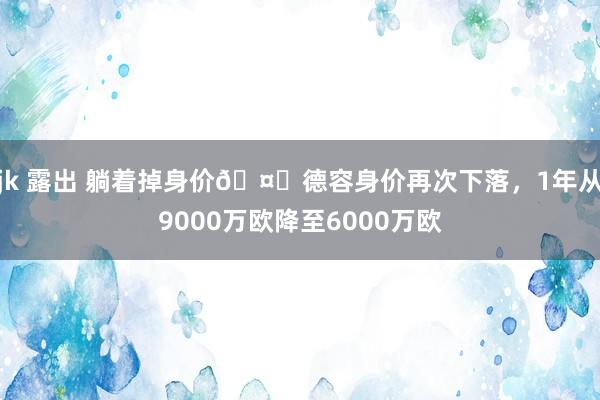 jk 露出 躺着掉身价🤕德容身价再次下落，1年从9000万欧降至6000万欧