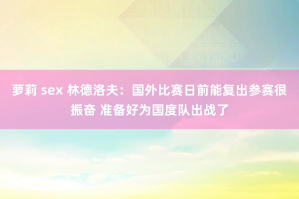 萝莉 sex 林德洛夫：国外比赛日前能复出参赛很振奋 准备好为国度队出战了