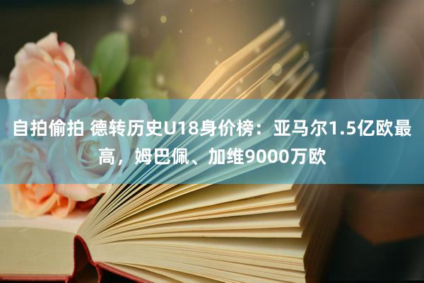 自拍偷拍 德转历史U18身价榜：亚马尔1.5亿欧最高，姆巴佩、加维9000万欧