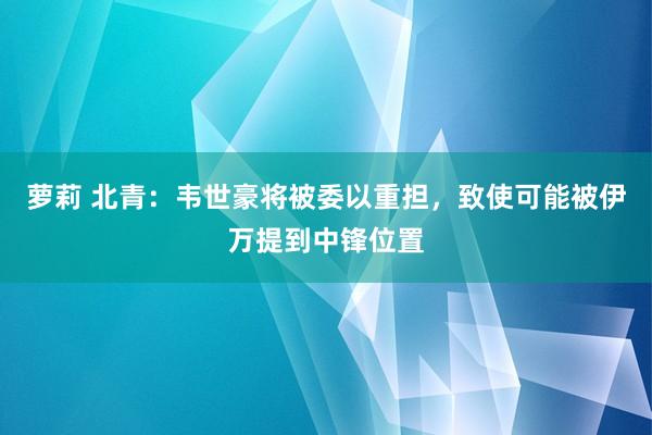 萝莉 北青：韦世豪将被委以重担，致使可能被伊万提到中锋位置