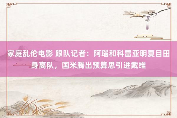 家庭乱伦电影 跟队记者：阿瑙和科雷亚明夏目田身离队，国米腾出预算思引进戴维