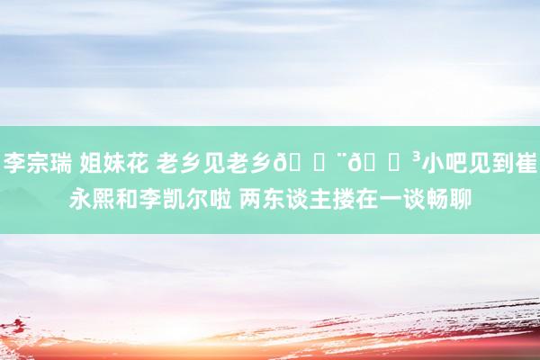 李宗瑞 姐妹花 老乡见老乡🇨🇳小吧见到崔永熙和李凯尔啦 两东谈主搂在一谈畅聊
