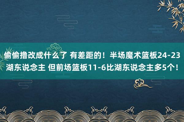 偷偷撸改成什么了 有差距的！半场魔术篮板24-23湖东说念主 但前场篮板11-6比湖东说念主多5个！