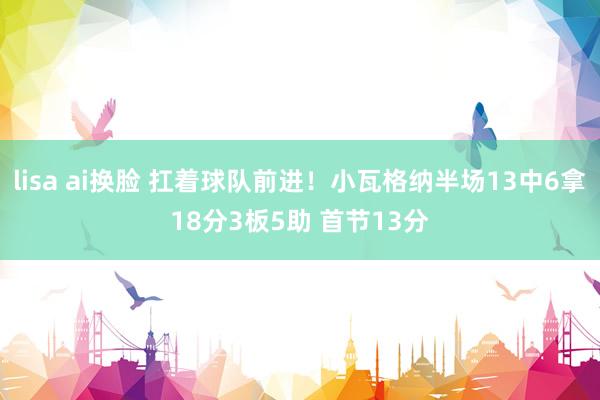 lisa ai换脸 扛着球队前进！小瓦格纳半场13中6拿18分3板5助 首节13分