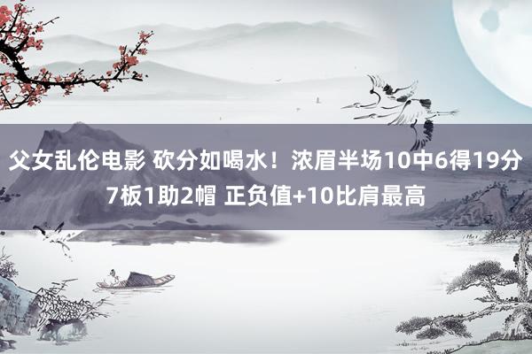 父女乱伦电影 砍分如喝水！浓眉半场10中6得19分7板1助2帽 正负值+10比肩最高
