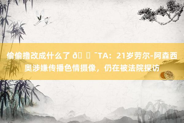 偷偷撸改成什么了 😯TA：21岁劳尔-阿森西奥涉嫌传播色情摄像，仍在被法院探访
