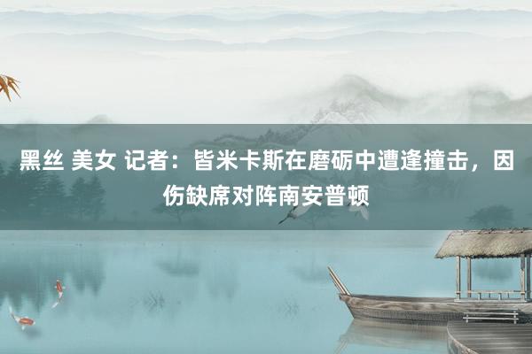 黑丝 美女 记者：皆米卡斯在磨砺中遭逢撞击，因伤缺席对阵南安普顿