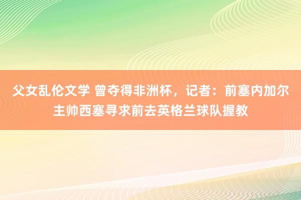 父女乱伦文学 曾夺得非洲杯，记者：前塞内加尔主帅西塞寻求前去英格兰球队握教