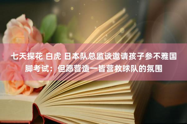 七天探花 白虎 日本队总监谈邀请孩子参不雅国脚考试：但愿营造一皆营救球队的氛围