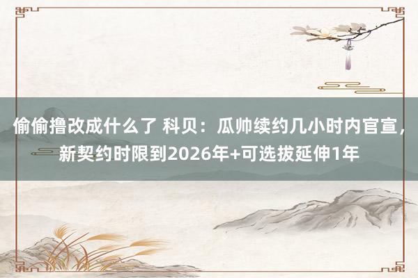 偷偷撸改成什么了 科贝：瓜帅续约几小时内官宣，新契约时限到2026年+可选拔延伸1年