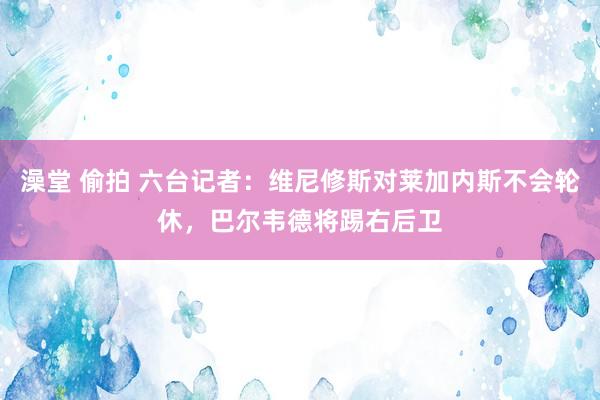 澡堂 偷拍 六台记者：维尼修斯对莱加内斯不会轮休，巴尔韦德将踢右后卫