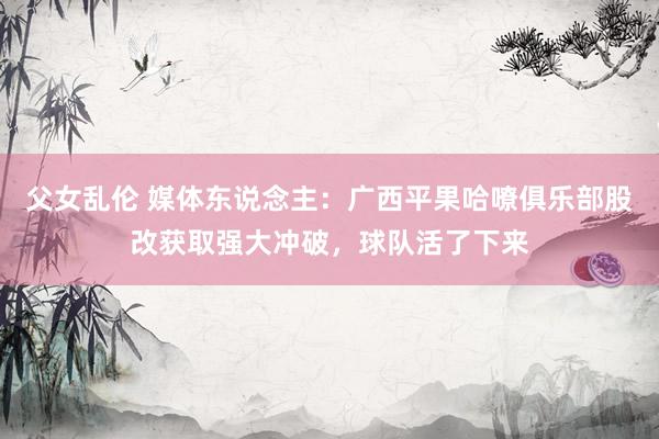 父女乱伦 媒体东说念主：广西平果哈嘹俱乐部股改获取强大冲破，球队活了下来