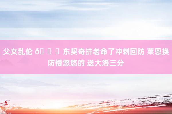 父女乱伦 😕东契奇拼老命了冲刺回防 莱恩换防慢悠悠的 送大洛三分