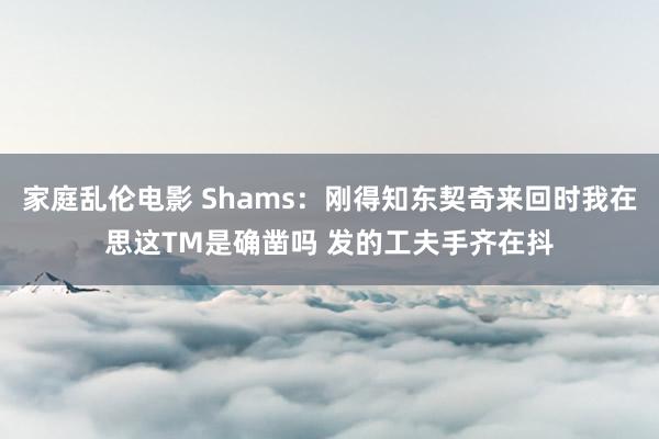家庭乱伦电影 Shams：刚得知东契奇来回时我在思这TM是确凿吗 发的工夫手齐在抖