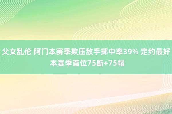 父女乱伦 阿门本赛季欺压敌手掷中率39% 定约最好 本赛季首位75断+75帽