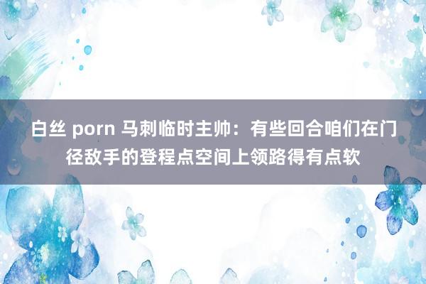 白丝 porn 马刺临时主帅：有些回合咱们在门径敌手的登程点空间上领路得有点软