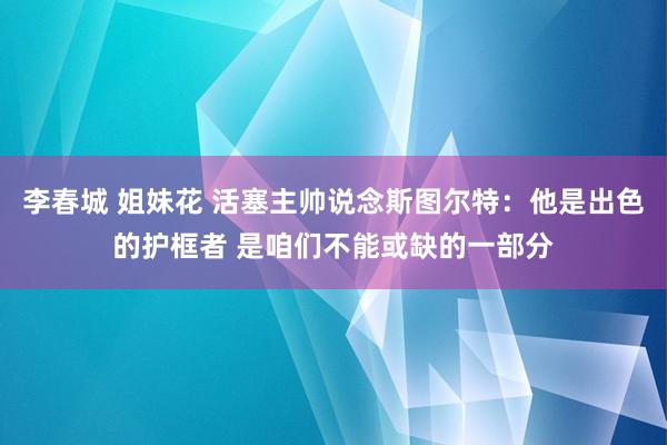 李春城 姐妹花 活塞主帅说念斯图尔特：他是出色的护框者 是咱们不能或缺的一部分