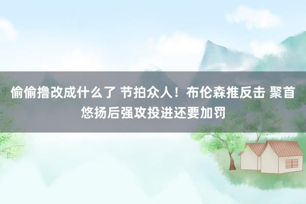 偷偷撸改成什么了 节拍众人！布伦森推反击 聚首悠扬后强攻投进还要加罚