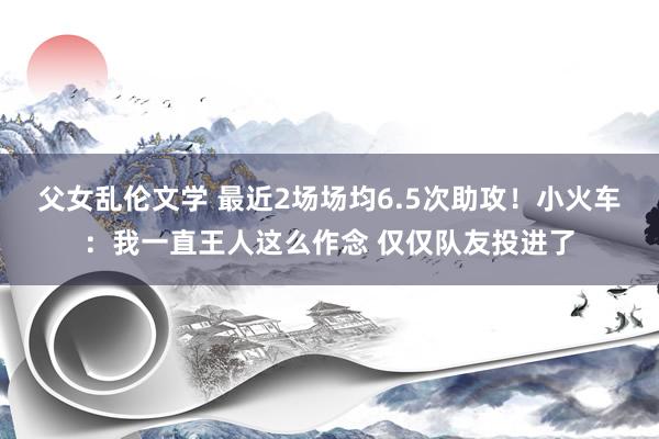 父女乱伦文学 最近2场场均6.5次助攻！小火车：我一直王人这么作念 仅仅队友投进了