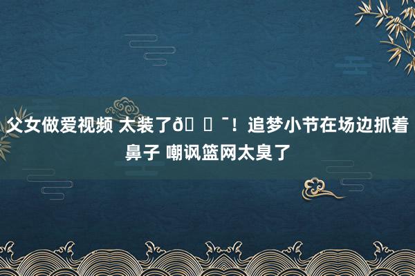 父女做爱视频 太装了😯！追梦小节在场边抓着鼻子 嘲讽篮网太臭了