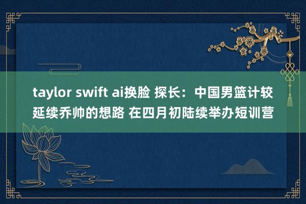 taylor swift ai换脸 探长：中国男篮计较延续乔帅的想路 在四月初陆续举办短训营