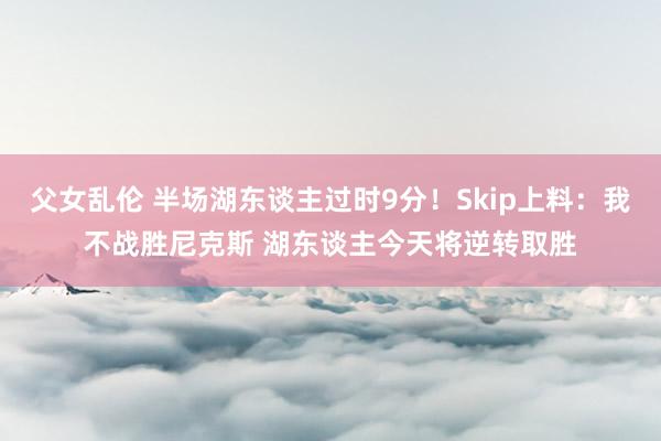 父女乱伦 半场湖东谈主过时9分！Skip上料：我不战胜尼克斯 湖东谈主今天将逆转取胜