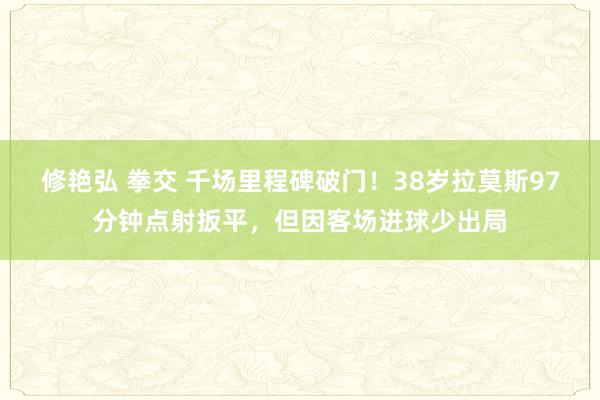 修艳弘 拳交 千场里程碑破门！38岁拉莫斯97分钟点射扳平，但因客场进球少出局