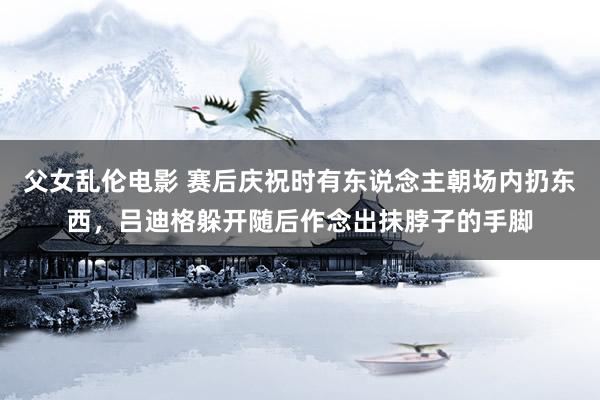 父女乱伦电影 赛后庆祝时有东说念主朝场内扔东西，吕迪格躲开随后作念出抹脖子的手脚
