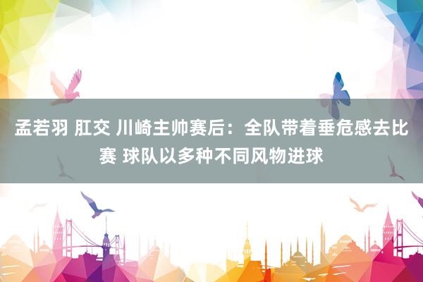 孟若羽 肛交 川崎主帅赛后：全队带着垂危感去比赛 球队以多种不同风物进球