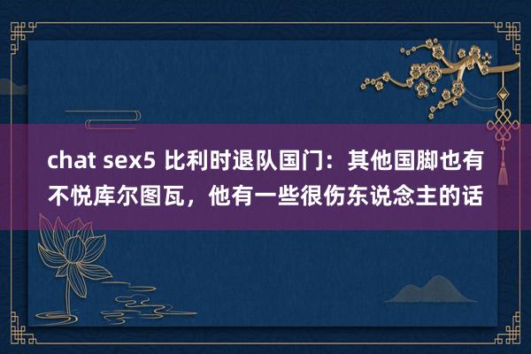 chat sex5 比利时退队国门：其他国脚也有不悦库尔图瓦，他有一些很伤东说念主的话