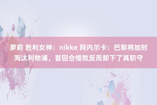 萝莉 胜利女神：nikke 阿内尔卡：巴黎将加时淘汰利物浦，首回合惜败反而卸下了其职守