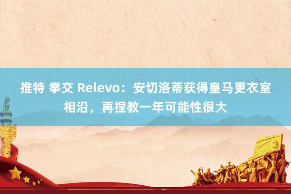 推特 拳交 Relevo：安切洛蒂获得皇马更衣室相沿，再捏教一年可能性很大
