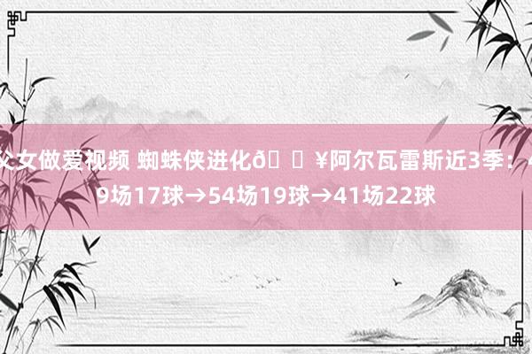 父女做爱视频 蜘蛛侠进化🔥阿尔瓦雷斯近3季：49场17球→54场19球→41场22球
