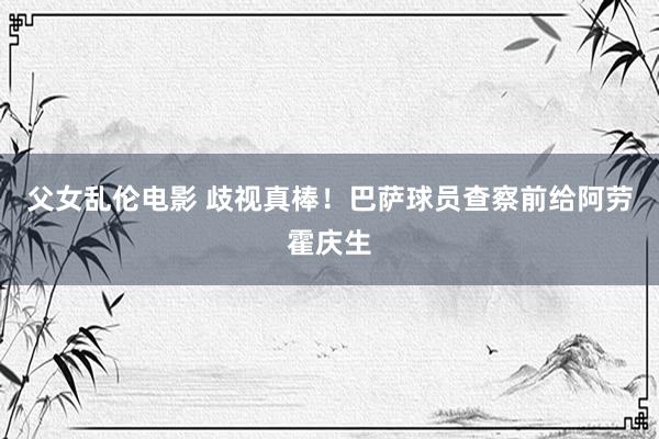 父女乱伦电影 歧视真棒！巴萨球员查察前给阿劳霍庆生