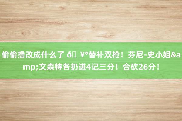 偷偷撸改成什么了 🥰替补双枪！芬尼-史小姐&文森特各扔进4记三分！合砍26分！