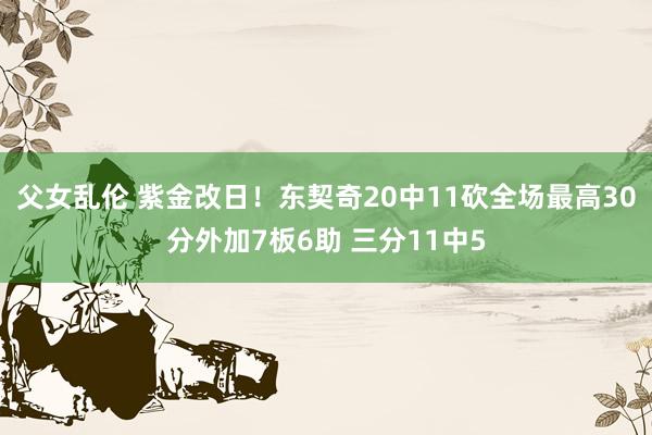 父女乱伦 紫金改日！东契奇20中11砍全场最高30分外加7板6助 三分11中5