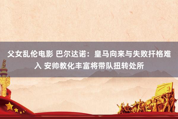 父女乱伦电影 巴尔达诺：皇马向来与失败扞格难入 安帅教化丰富将带队扭转处所